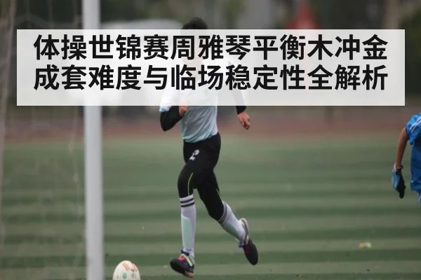 体操世锦赛周雅琴平衡木冲金 成套难度与临场稳定性全解析（Baccarat）