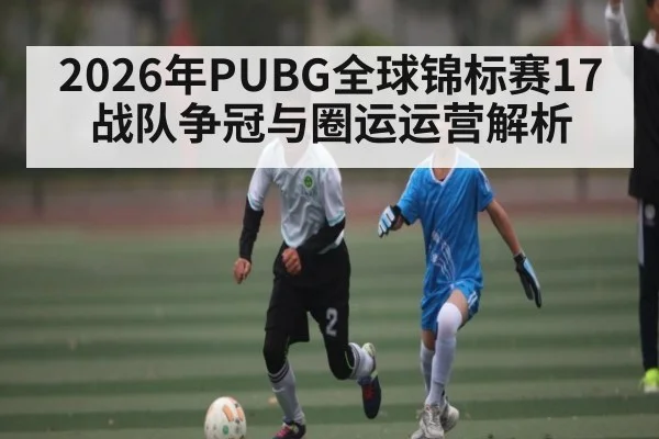 2026年PUBG全球锦标赛17战队争冠与圈运运营解析（Baccarat）